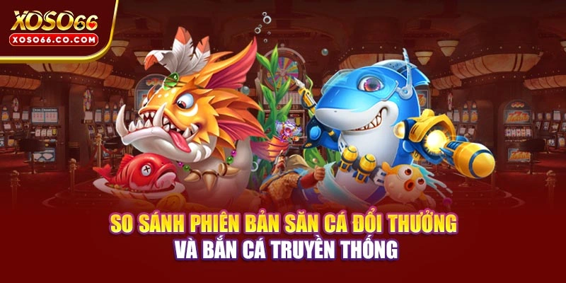So sánh phiên bản săn cá đổi thưởng và bắn cá truyền thống